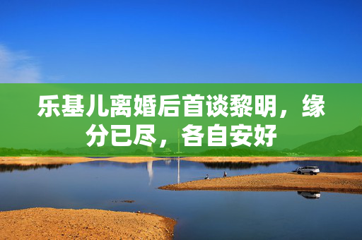 乐基儿离婚后首谈黎明，缘分已尽，各自安好