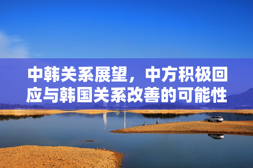 中韩关系展望，中方积极回应与韩国关系改善的可能性探讨