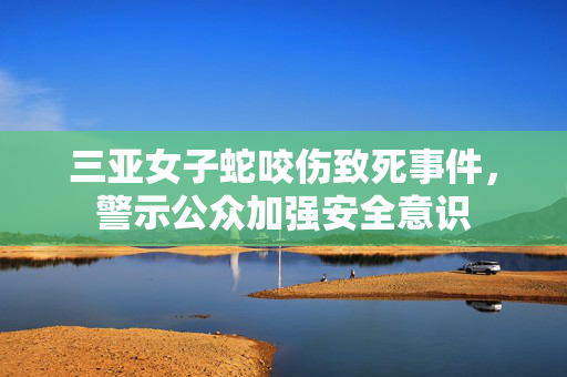 三亚女子蛇咬伤致死事件，警示公众加强安全意识