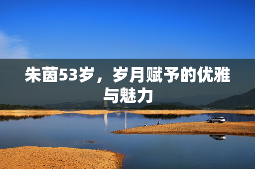 朱茵53岁，岁月赋予的优雅与魅力