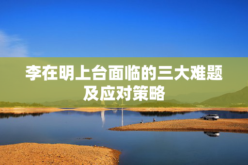 李在明上台面临的三大难题及应对策略