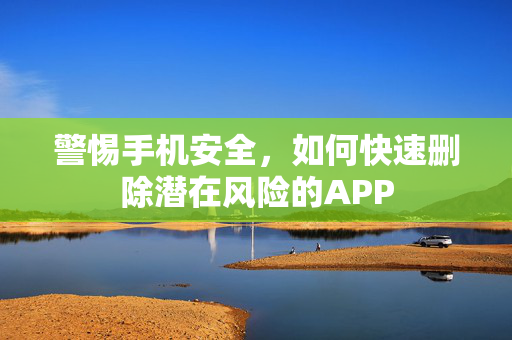 警惕手机安全，如何快速删除潜在风险的APP
