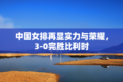 中国女排再显实力与荣耀，3-0完胜比利时