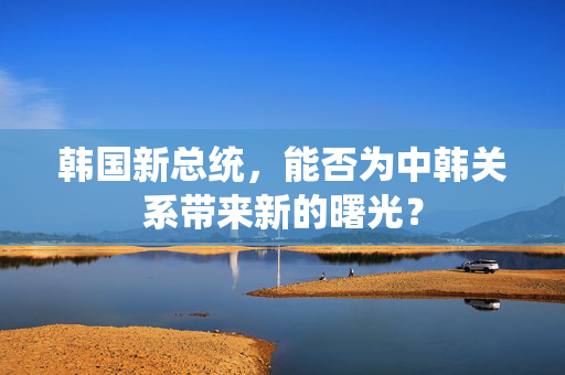 韩国新总统，能否为中韩关系带来新的曙光？