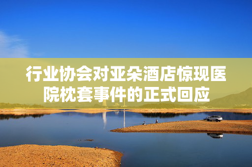 行业协会对亚朵酒店惊现医院枕套事件的正式回应