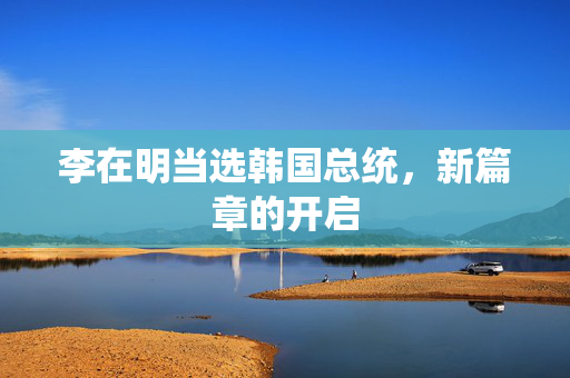 李在明当选韩国总统，新篇章的开启