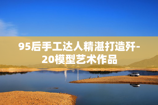 95后手工达人精湛打造歼-20模型艺术作品