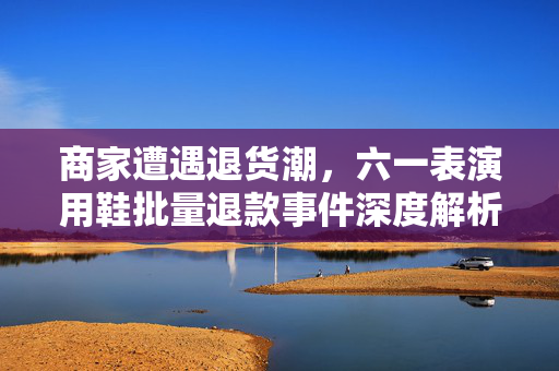 商家遭遇退货潮，六一表演用鞋批量退款事件深度解析