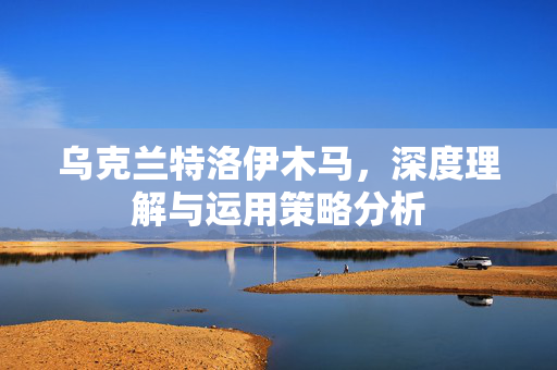 乌克兰特洛伊木马，深度理解与运用策略分析
