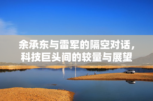 余承东与雷军的隔空对话，科技巨头间的较量与展望