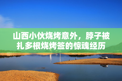 山西小伙烧烤意外，脖子被扎多根烧烤签的惊魂经历