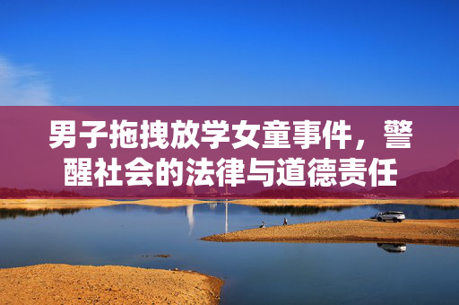 男子拖拽放学女童事件，警醒社会的法律与道德责任