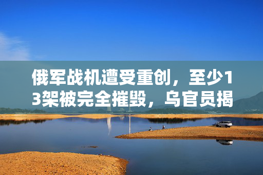 俄军战机遭受重创，至少13架被完全摧毁，乌官员揭露详情