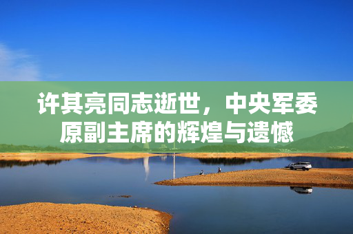 许其亮同志逝世，中央军委原副主席的辉煌与遗憾