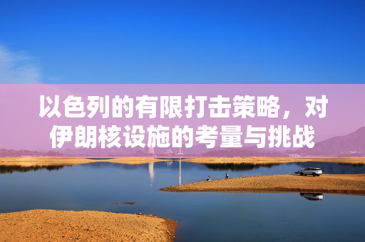 以色列的有限打击策略，对伊朗核设施的考量与挑战