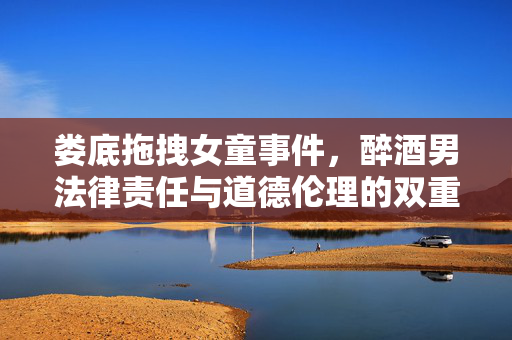 娄底拖拽女童事件，醉酒男法律责任与道德伦理的双重考量