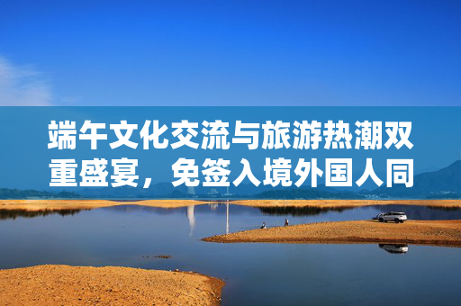端午文化交流与旅游热潮双重盛宴，免签入境外国人同比大增59.4%的背后