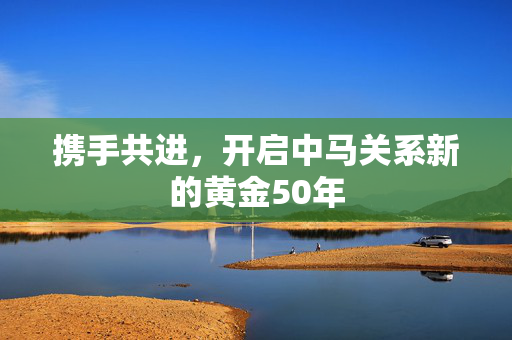 携手共进，开启中马关系新的黄金50年
