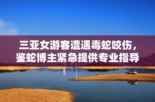 三亚女游客遭遇毒蛇咬伤，鉴蛇博主紧急提供专业指导与救援建议