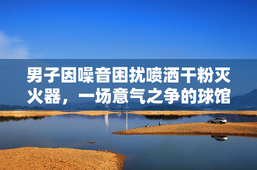 男子因噪音困扰喷洒干粉灭火器，一场意气之争的球馆悲剧