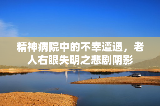 精神病院中的不幸遭遇，老人右眼失明之悲剧阴影