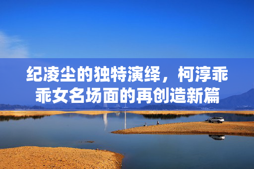 纪凌尘的独特演绎，柯淳乖乖女名场面的再创造新篇