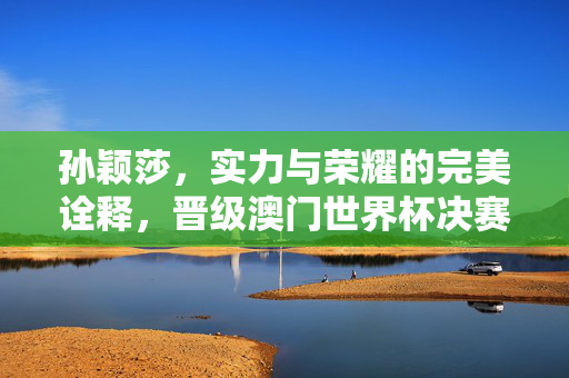孙颖莎，实力与荣耀的完美诠释，晋级澳门世界杯决赛