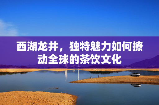 西湖龙井，独特魅力如何撩动全球的茶饮文化