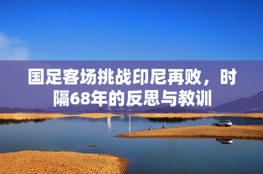 国足客场挑战印尼再败，时隔68年的反思与教训