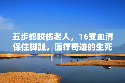 五步蛇咬伤老人，16支血清保住脚趾，医疗奇迹的生死竞速