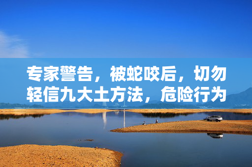 专家警告，被蛇咬后，切勿轻信九大土方法，危险行为需避免