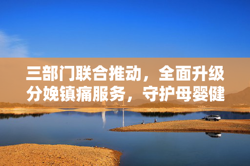 三部门联合推动，全面升级分娩镇痛服务，守护母婴健康