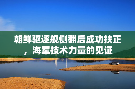 朝鲜驱逐舰侧翻后成功扶正，海军技术力量的见证
