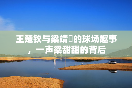 王楚钦与梁靖崑的球场趣事，一声梁甜甜的背后