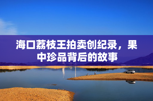 海口荔枝王拍卖创纪录，果中珍品背后的故事