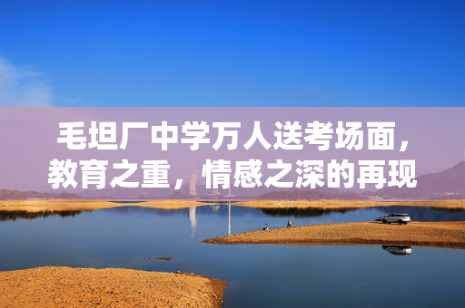 毛坦厂中学万人送考场面，教育之重，情感之深的再现