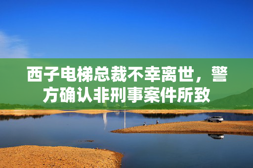 西子电梯总裁不幸离世，警方确认非刑事案件所致