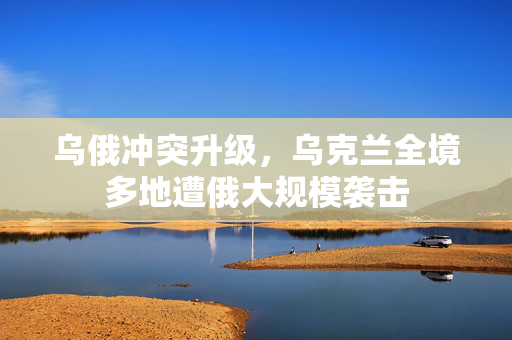 乌俄冲突升级，乌克兰全境多地遭俄大规模袭击