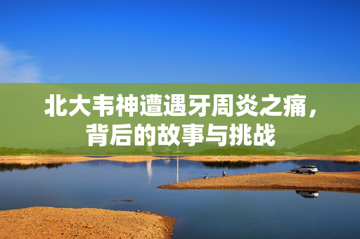 北大韦神遭遇牙周炎之痛，背后的故事与挑战