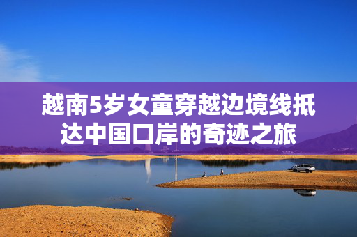 越南5岁女童穿越边境线抵达中国口岸的奇迹之旅