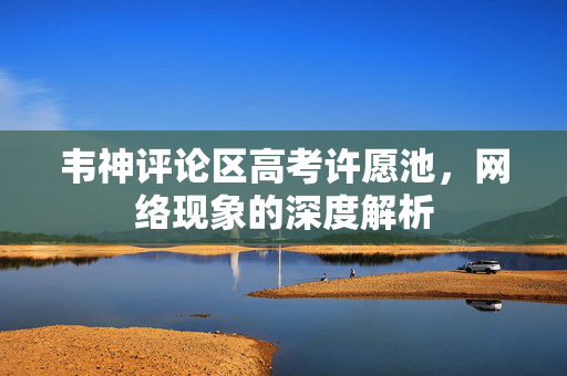 韦神评论区高考许愿池，网络现象的深度解析