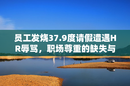 员工发烧37.9度请假遭遇HR辱骂，职场尊重的缺失与反思