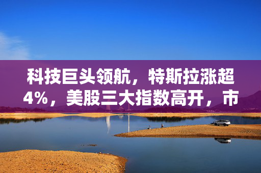 科技巨头领航，特斯拉涨超4%，美股三大指数高开，市场走势强劲