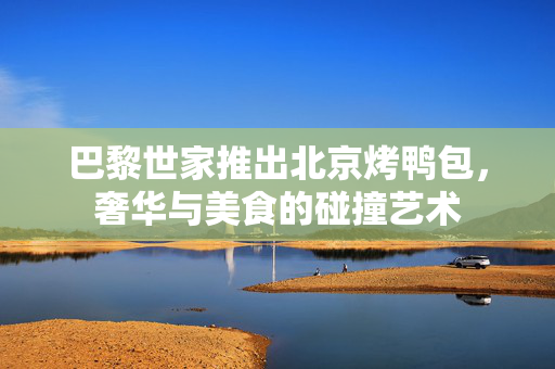 巴黎世家推出北京烤鸭包，奢华与美食的碰撞艺术