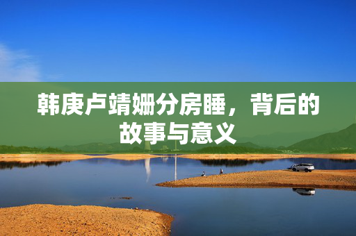 韩庚卢靖姗分房睡，背后的故事与意义
