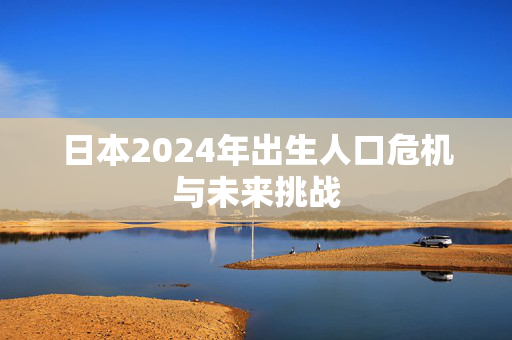 日本2024年出生人口危机与未来挑战