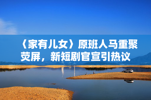 〈家有儿女〉原班人马重聚荧屏，新短剧官宣引热议