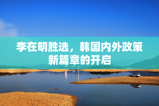 李在明胜选，韩国内外政策新篇章的开启