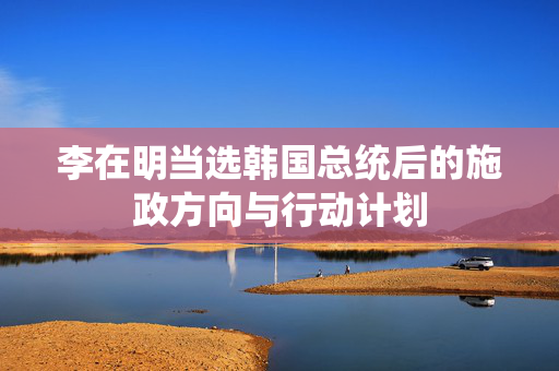 李在明当选韩国总统后的施政方向与行动计划