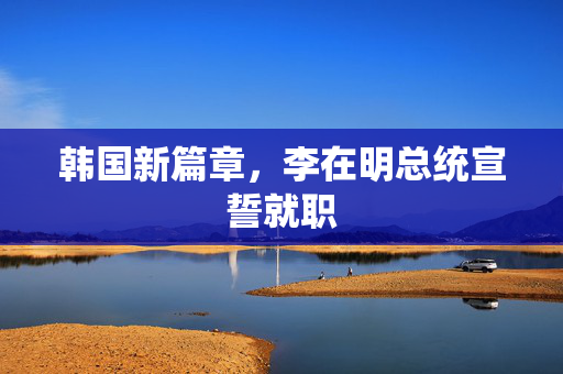 韩国新篇章，李在明总统宣誓就职